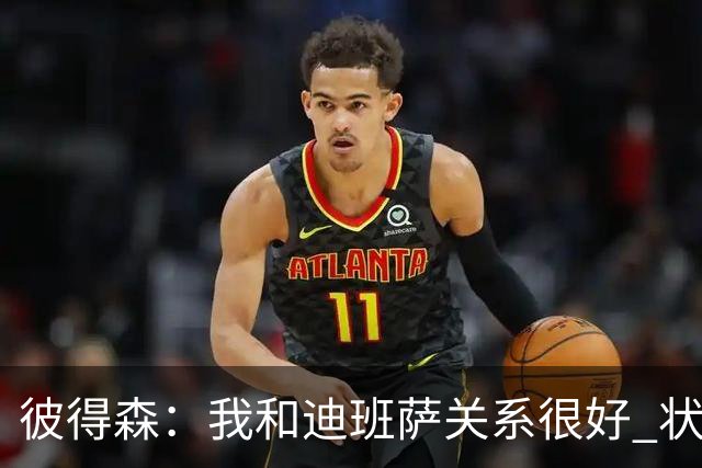 彼得森：我和迪班萨关系很好 状元VS榜眼很有趣但更多是社媒炒作