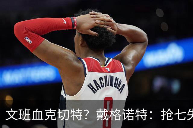 文班血克切特？戴格诺特：抢七失利他消化得很好 我力挺切特！