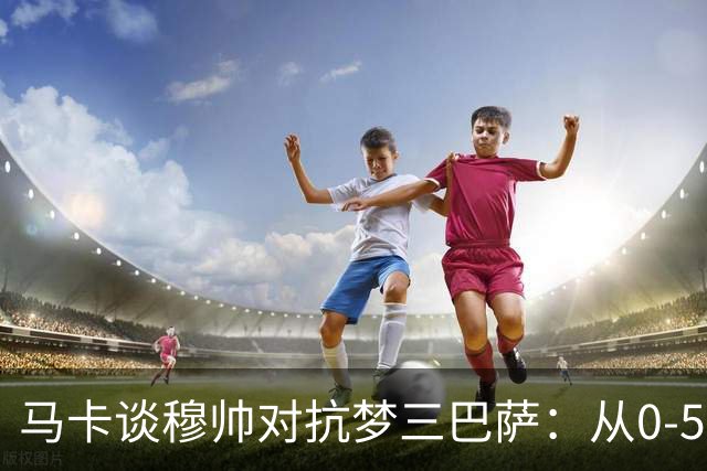 马卡谈穆帅对抗梦三巴萨：从0-5到5场不败，两队矛盾源头就此埋下